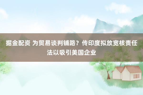 掘金配资 为贸易谈判铺路？传印度拟放宽核责任法以吸引美国企业