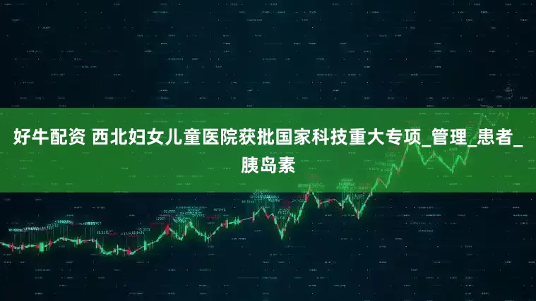 好牛配资 西北妇女儿童医院获批国家科技重大专项_管理_患者_胰岛素