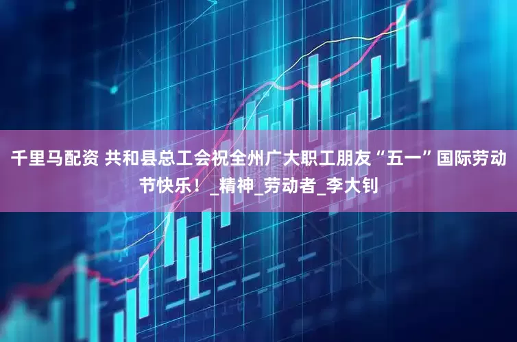 千里马配资 共和县总工会祝全州广大职工朋友“五一”国际劳动节快乐！_精神_劳动者_李大钊