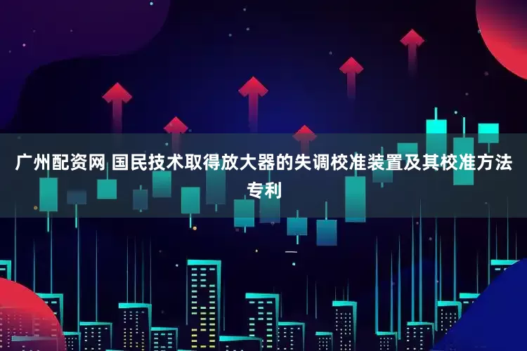 广州配资网 国民技术取得放大器的失调校准装置及其校准方法专利