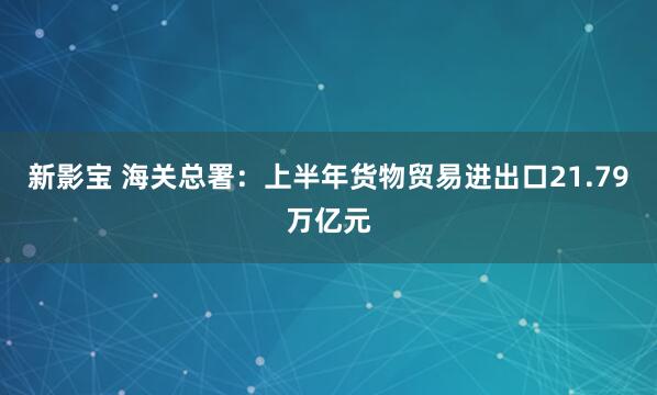 新影宝 海关总署：上半年货物贸易进出口21.79万亿元