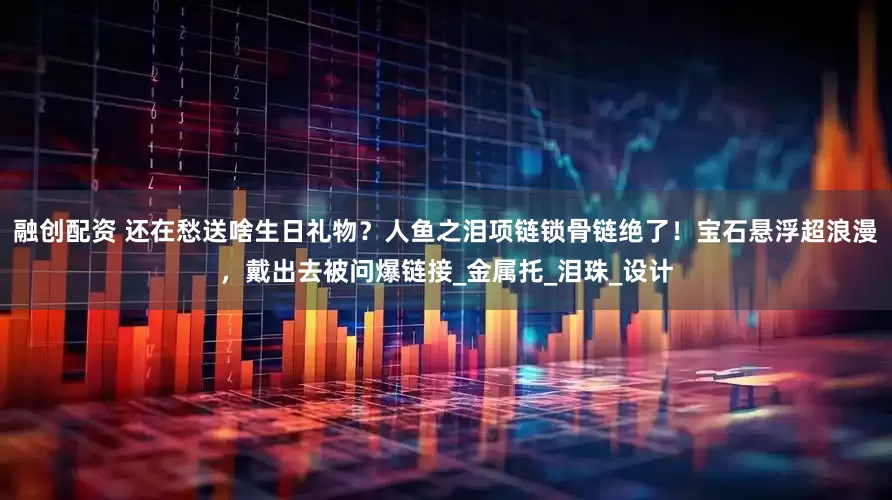 融创配资 还在愁送啥生日礼物？人鱼之泪项链锁骨链绝了！宝石悬浮超浪漫，戴出去被问爆链接_金属托_泪珠_设计