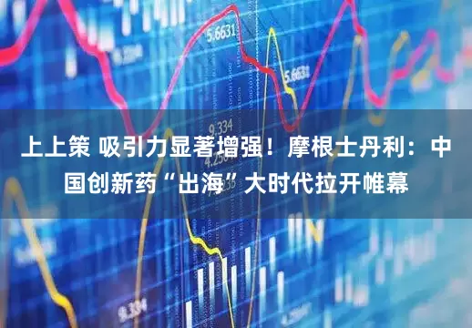 上上策 吸引力显著增强！摩根士丹利：中国创新药“出海”大时代拉开帷幕