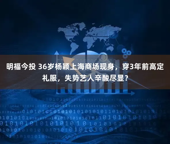 明福今投 36岁杨颖上海商场现身，穿3年前高定礼服，失势艺人辛酸尽显？