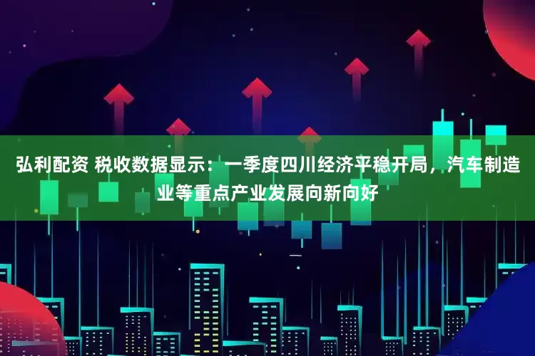 弘利配资 税收数据显示：一季度四川经济平稳开局，汽车制造业等重点产业发展向新向好