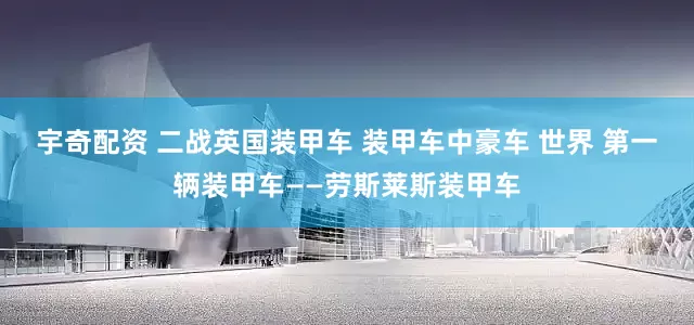 宇奇配资 二战英国装甲车 装甲车中豪车 世界 第一辆装甲车——劳斯莱斯装甲车