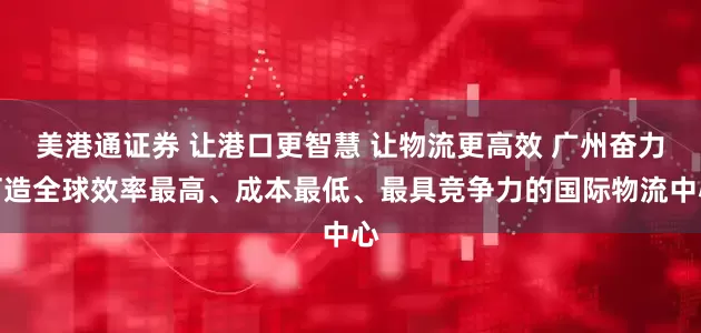 美港通证券 让港口更智慧 让物流更高效 广州奋力打造全球效率最高、成本最低、最具竞争力的国际物流中心