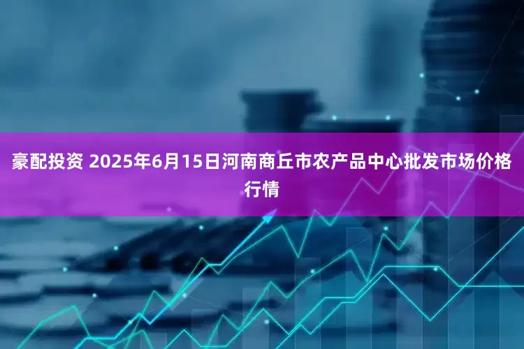 豪配投资 2025年6月15日河南商丘市农产品中心批发市场价格行情