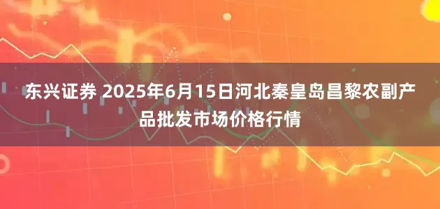 东兴证券 2025年6月15日河北秦皇岛昌黎农副产品批发市场价格行情