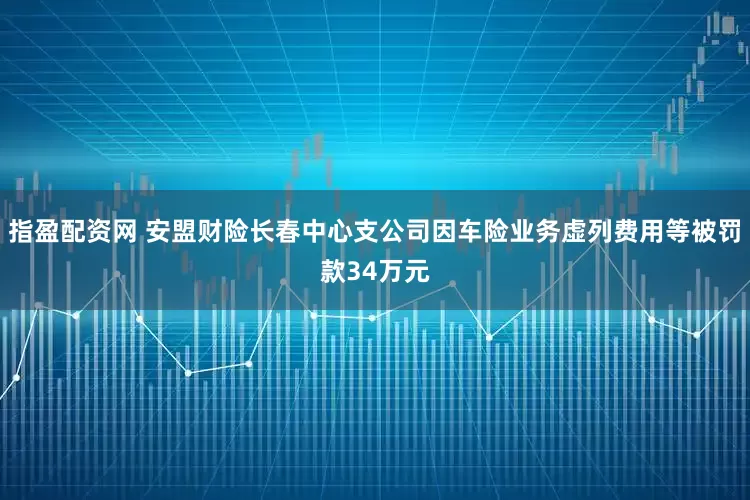 指盈配资网 安盟财险长春中心支公司因车险业务虚列费用等被罚款34万元