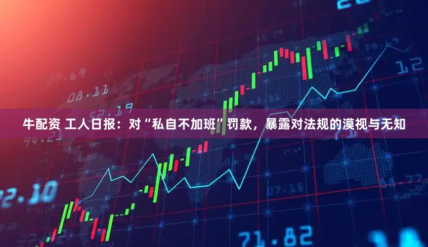 牛配资 工人日报：对“私自不加班”罚款，暴露对法规的漠视与无知