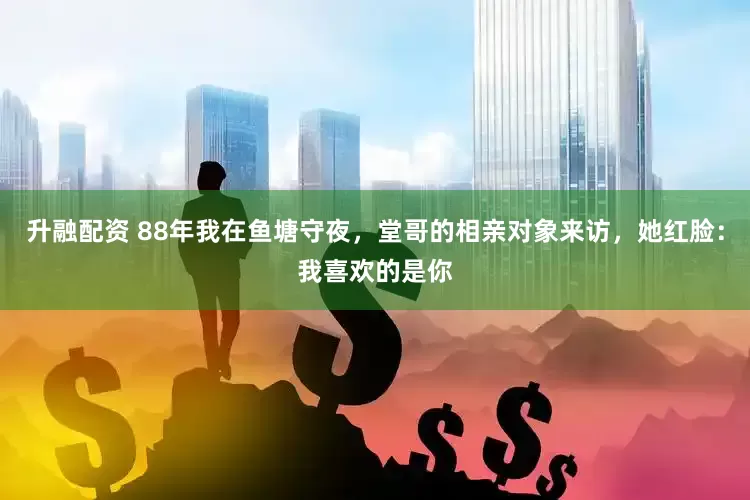 升融配资 88年我在鱼塘守夜，堂哥的相亲对象来访，她红脸：我喜欢的是你
