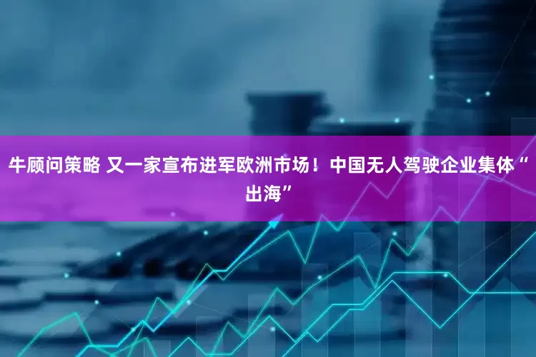 牛顾问策略 又一家宣布进军欧洲市场！中国无人驾驶企业集体“出海”