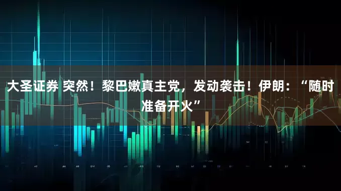 大圣证券 突然！黎巴嫩真主党，发动袭击！伊朗：“随时准备开火”