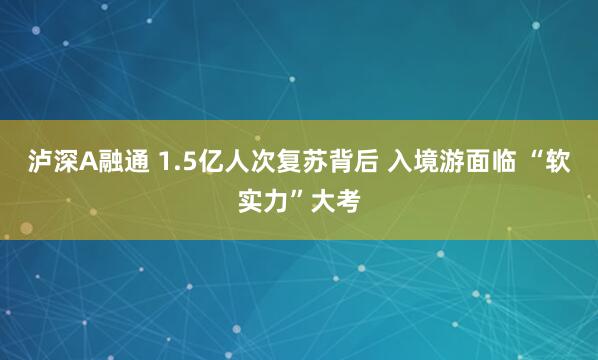 泸深A融通 1.5亿人次复苏背后 入境游面临 “软实力”大考
